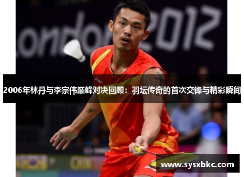 2006年林丹与李宗伟巅峰对决回顾：羽坛传奇的首次交锋与精彩瞬间