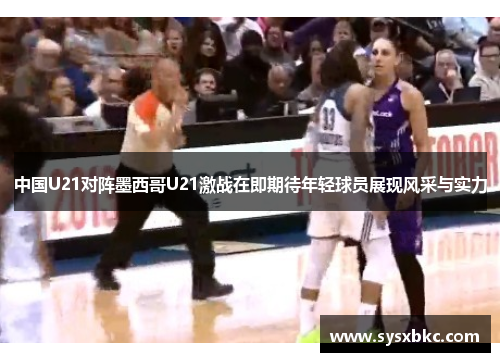 中国U21对阵墨西哥U21激战在即期待年轻球员展现风采与实力